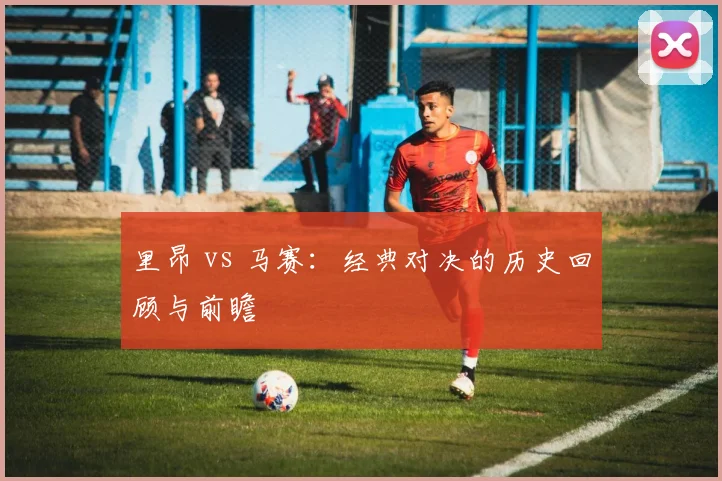 里昂 vs 马赛:经典对决的历史回顾与前瞻