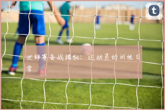 世锦赛备战揭秘：运动员的训练日常
