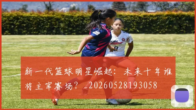 新一代篮球明星崛起:未来十年谁将主宰赛场?_20260528193058