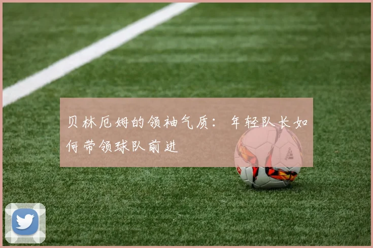 贝林厄姆的领袖气质：年轻队长如何带领球队前进