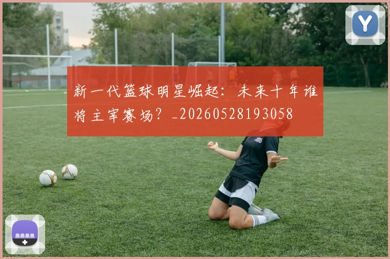 新一代篮球明星崛起：未来十年谁将主宰赛场？_20260528193058