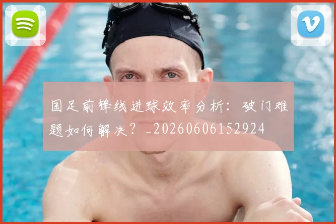 国足前锋线进球效率分析：破门难题如何解决？_20260606152924