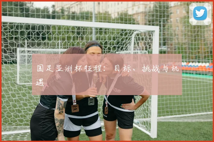 国足亚洲杯征程：目标、挑战与机遇