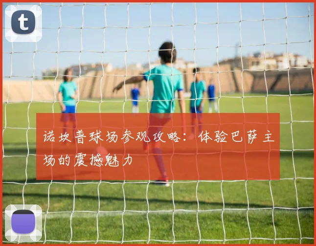 诺坎普球场参观攻略：体验巴萨主场的震撼魅力