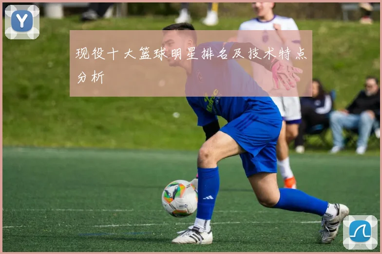 现役十大篮球明星排名及技术特点分析
